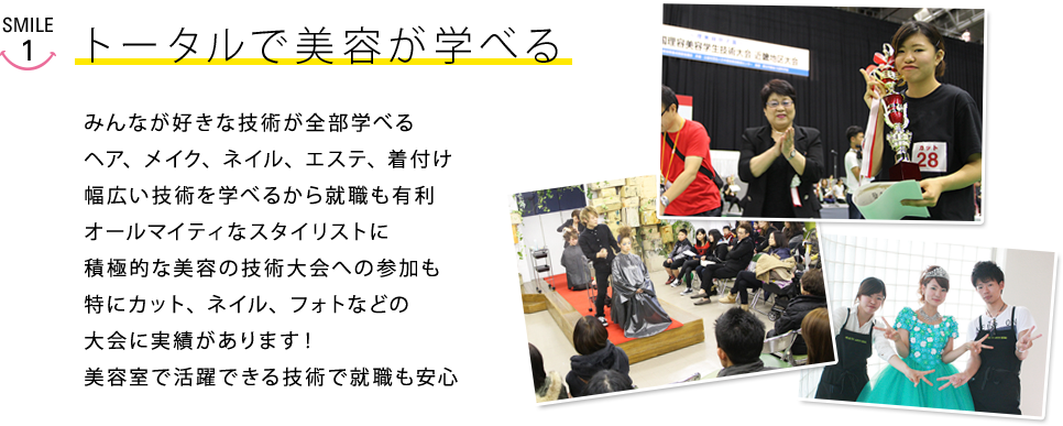 トータルで美容が学べる　みんなが好きな技術が全部学べるヘア、メイク、ネイル、エステ、着付け幅広い技術を学べるから就職も有利オールマイティなスタイリストに積極的な美容の技術大会への参加も特にカット、ネイル、フォトなどの大会に実績があります！
