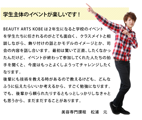 学生主体のイベントが楽しいです!BEAUTY ARTS KOBEは２年生になると学校のイベントを学生たちに任されるのがとても面白く、クラスメイトと相談しながら、飾り付けの話とかモデルのイメージとか、司会の内容を話し合います。最初は驚いて正直、したくなかったんだけど、イベントが終わって参加してくれた人たちの拍手を聞くと、今度はもっとよくしようってチャレンジしたくなります。後輩にも技術を教える時があるので教えるけども、どんなふうに伝えたらいいか考えるから、すごく勉強になります。でも、後輩から頼られたりするともっとしっかりしなきゃとも思うから、まだまだすることがあります。美容専門課程2年生　松浦　元