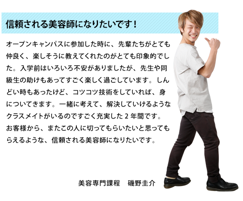 信頼される美容師になりたいです！オープンキャンパスに参加した時に、先輩たちがとても仲良く、楽しそうに教えてくれたのがとても印象的でした。入学前はいろいろ不安がありましたが、先生や同級生の助けもあってすごく楽しく過ごしています。しんどい時もあったけど、コツコツ技術をしていれば、身についてきます。一緒に考えて、解決していけるようなクラスメイトがいるのですごく充実した2年間です。お客様から、またこの人に切ってもらいたいと思ってもらえるような、信頼される美容師になりたいです。美容専門課程2年生　磯野圭介